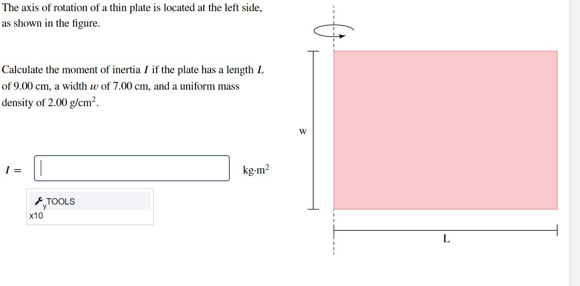 The axis of rotation of a thin plate is located at the left side,
as shown in the figure.
Calculate the moment of inertia I if the plate has a length L
of 9.00 cm, a width w of 7.00 cm, and a uniform mass
density of 2.00 g/cm².
I =
x10
TOOLS
kg.m²
W
1
L
