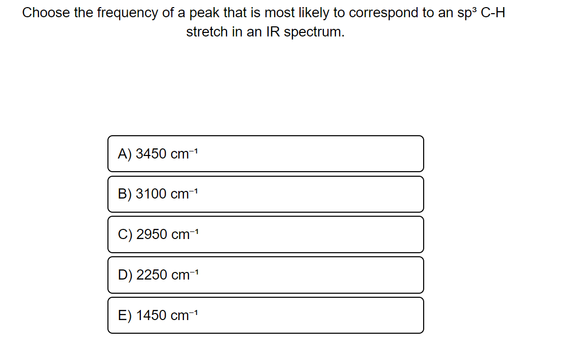 Choose the frequency of a peak that is most likely to correspond to an sp³ C-H
stretch in an IR spectrum.
A) 3450 cm-¹
B) 3100 cm-¹
C) 2950 cm-¹
D) 2250 cm-1¹
E) 1450 cm-¹