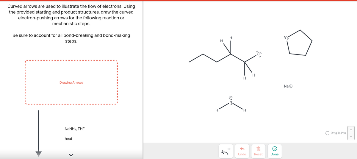 Curved arrows are used to illustrate the flow of electrons. Using
the provided starting and product structures, draw the curved
electron-pushing arrows for the following reaction or
mechanistic steps.
Be sure to account for all bond-breaking and bond-making
steps.
Drawing Arrows
NaNH2, THF
heat
H
H
H
O:Z
+
H
H
Undo
H
:Ö:
Reset
Done
:0:
Na+
Drag To Pan
+