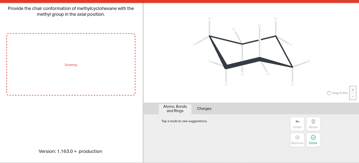 Provide the chair conformation of methylcyclohexane with the
methyl group in the axial position.
Drawing
Version: 1.163.0 + production
Atoms, Bonds
and Rings
H
H
H
Charges
Tap a node to see suggestions.
H
H
H
H
H
'H
H
Undo
Remove
H
Reset
Done
Drag To Pan
+