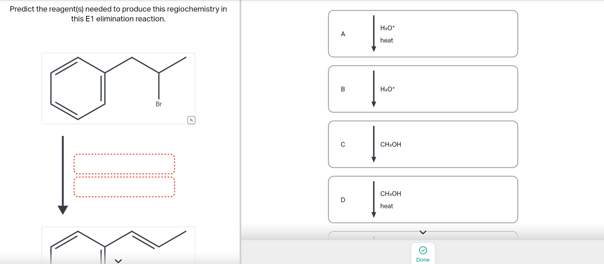 Predict the reagent(s) needed to produce this regiochemistry in
this E1 elimination reaction.
>
Br
A
B
C
D
|
H3O+
heat
H3O+
CH3OH
CH3OH
heat
Done