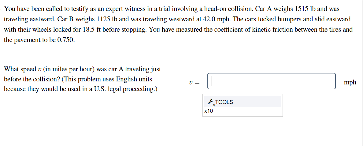 You have been called to testify as an expert witness in a trial involving a head-on collision. Car A weighs 1515 lb and was
traveling eastward. Car B weighs 1125 lb and was traveling westward at 42.0 mph. The cars locked bumpers and slid eastward
with their wheels locked for 18.5 ft before stopping. You have measured the coefficient of kinetic friction between the tires and
the pavement to be 0.750.
What speed u (in miles per hour) was car A traveling just
before the collision? (This problem uses English units
because they would be used in a U.S. legal proceeding.)
V =
x10
TOOLS
mph