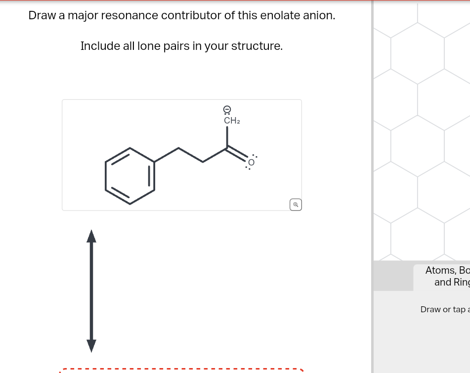 Draw a major resonance contributor of this enolate anion.
Include all lone pairs in your structure.
O
CH2
O:
Atoms, Bo
and Ring
Draw or tap a