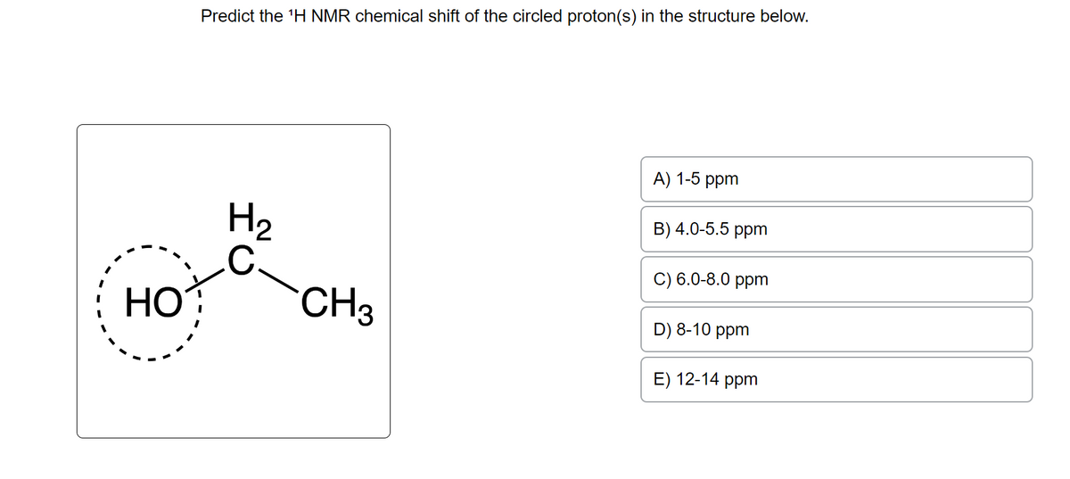 HO
Predict the ¹H NMR chemical shift of the circled proton(s) in the structure below.
H₂
CH3
A) 1-5 ppm
B) 4.0-5.5 ppm
C) 6.0-8.0 ppm
D) 8-10 ppm
E) 12-14 ppm