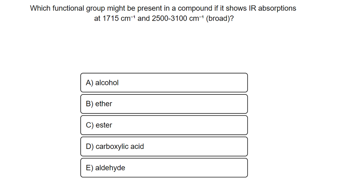 Which functional group might be present in a compound if it shows IR absorptions
at 1715 cm-¹ and 2500-3100 cm-¹ (broad)?
A) alcohol
B) ether
ester
D) carboxylic acid
E) aldehyde