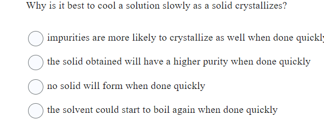 Why is it best to cool a solution slowly as a solid crystallizes?
impurities are more likely to crystallize as well when done quickly
the solid obtained will have a higher purity when done quickly
no solid will form when done quickly
the solvent could start to boil again when done quickly