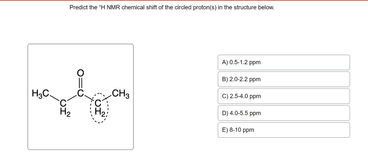 H3C.
Predict the ¹H NMR chemical shift of the circled proton(s) in the structure below.
H₂
01C
ΙΟ
H₂
CH3
A) 0.5-1.2 ppm
B) 2.0-2.2 ppm
C) 2.5-4.0 ppm
D) 4.0-5.5 ppm
E) 8-10 ppm