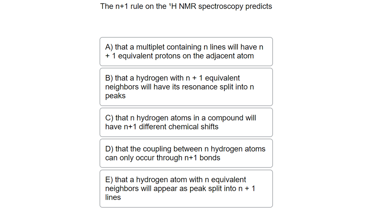 The n+1 rule on the ¹H NMR spectroscopy predicts
A) that a multiplet containing n lines will have n
+ 1 equivalent protons on the adjacent atom
B) that a hydrogen with n + 1 equivalent
neighbors will have its resonance split into n
peaks
C) that n hydrogen atoms in a compound will
have n+1 different chemical shifts
D) that the coupling between n hydrogen atoms
can only occur through n+1 bonds
E) that a hydrogen atom with n equivalent
neighbors will appear as peak split into n + 1
lines