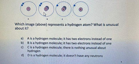 Which image (above) represents a hydrogen atom? What is unusual
about it?
C
a)
A is a hydrogen molecule; it has two electrons instead of one
B is a hydrogen molecule; it has two electrons instead of one
C is a hydrogen molecule; there is nothing unusual about
hydrogen
d)
D is a hydrogen molecule; it doesn't have any neutrons
b)
c)
