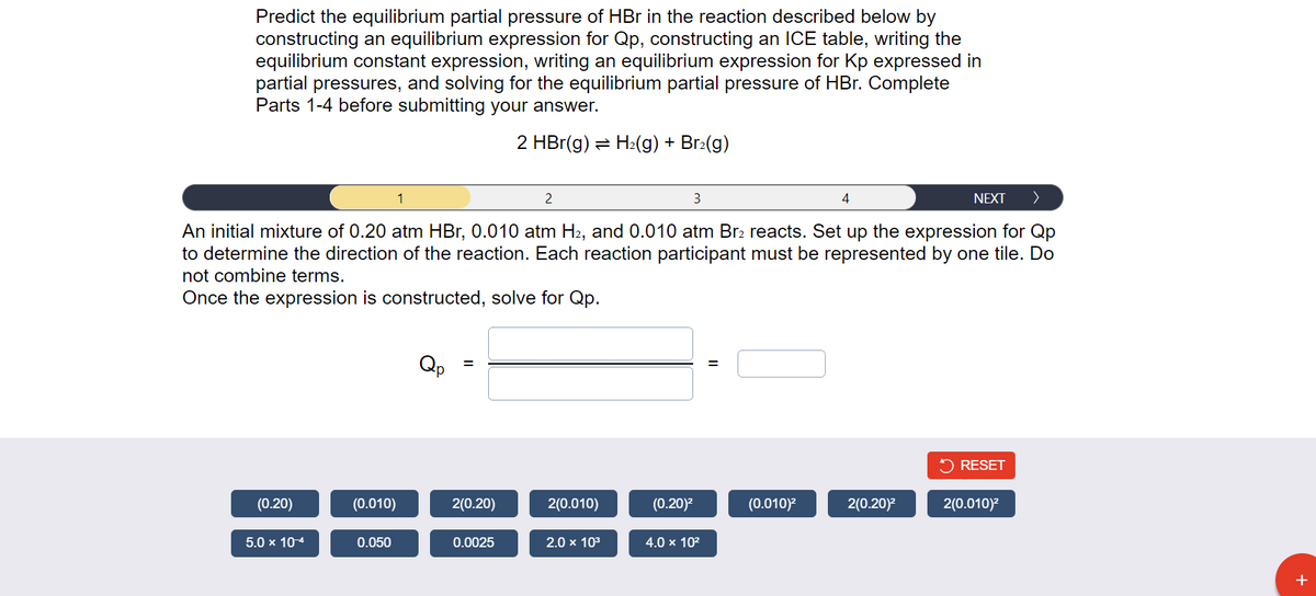 Predict the equilibrium partial pressure of HBr in the reaction described below by
constructing an equilibrium expression for Qp, constructing an ICE table, writing the
equilibrium constant expression, writing an equilibrium expression for Kp expressed in
partial pressures, and solving for the equilibrium partial pressure of HBr. Complete
Parts 1-4 before submitting your answer.
2 HBr(g) = H₂(g) + Br₂(g)
2
3
NEXT >
An initial mixture of 0.20 atm HBr, 0.010 atm H2, and 0.010 atm Br₂ reacts. Set up the expression for Qp
to determine the direction of the reaction. Each reaction participant must be represented by one tile. Do
not combine terms.
Once the expression is constructed, solve for Qp.
(0.20)
5.0 x 10-4
(0.010)
0.050
1
Qp
=
2(0.20)
0.0025
2(0.010)
2.0 × 10³
(0.20)²
4.0 x 10²
=
(0.010)²
4
2(0.20)²
RESET
2(0.010)²
+