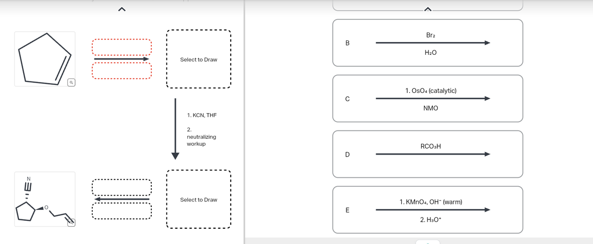 "Ez
<
☐☐
Select to Draw
1. KCN, THE
2.
neutralizing
workup
Select to Draw
E
0
B
Br2
H2O
1. Os04 (catalytic)
NMO
RCO H
D
1. KMnO4, OH- (warm)
2. H₂O*