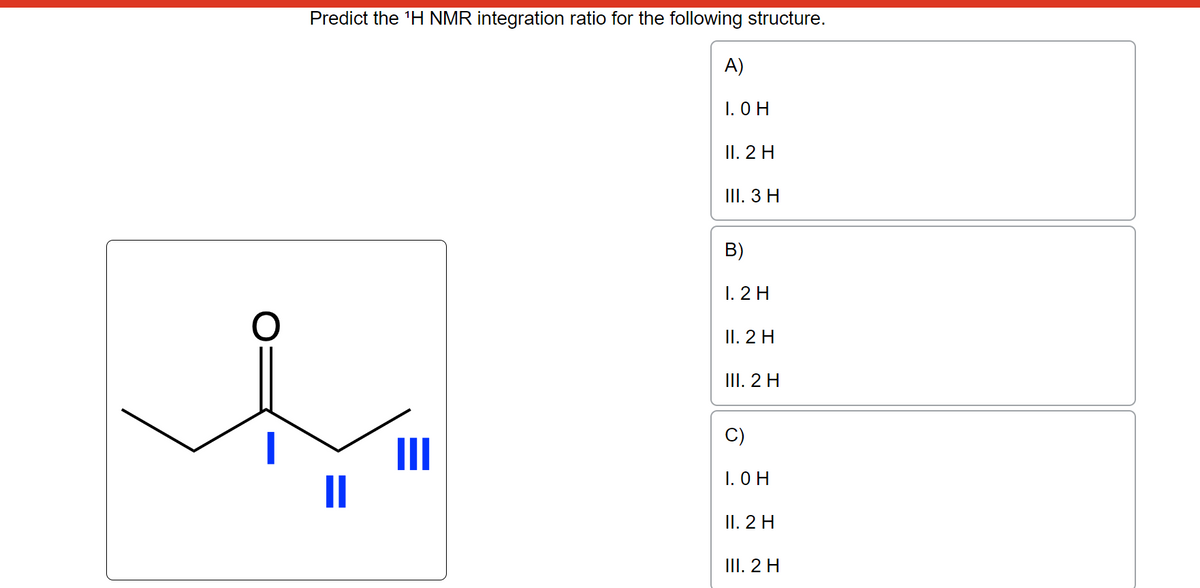 O
Predict the ¹H NMR integration ratio for the following structure.
A)
I. OH
II. 2 H
III. 3 H
B)
1.2 H
II. 2 H
III. 2 H
1. OH
II. 2 H
III. 2 H