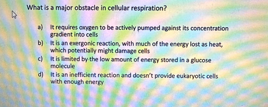 4
What is a major obstacle in cellular respiration?
a)
It requires oxygen to be actively pumped against its concentration
gradient into cells
b)
It is an exergonic reaction, with much of the energy lost as heat,
which potentially might damage cells
c)
It is limited by the low amount of energy stored in a glucose
molecule
d)
It is an inefficient reaction and doesn't provide eukaryotic cells
with enough energy