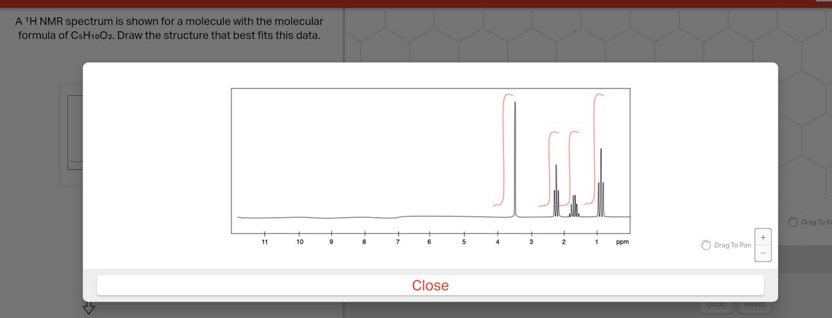 A 'H NMR spectrum is shown for a molecule with the molecular
formula of C5H10O2. Draw the structure that best fits this data.
Drag To Pa
+
11
10
9
8
7
6
5
3
2
1
ppm
Drag To Pan
Close
Undo
Reset