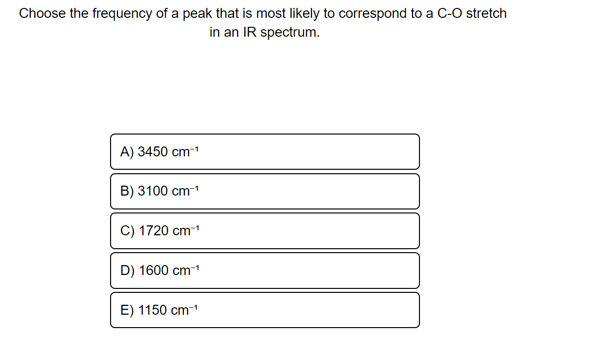 Choose the frequency of a peak that is most likely to correspond to a C-O stretch
in an IR spectrum.
A) 3450 cm-¹
-1
B) 3100 cm-¹
C) 1720 cm-¹
D) 1600 cm-¹
E) 1150 cm-1