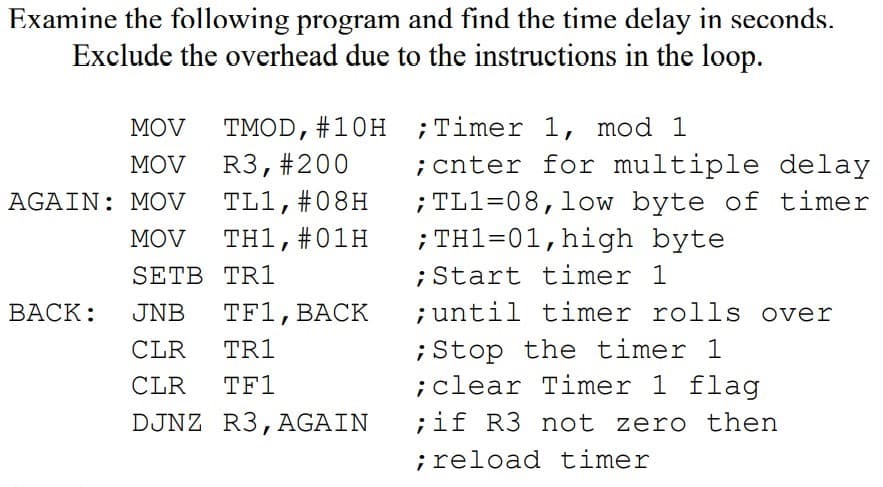 Examine the following program and find the time delay in seconds.
Exclude the overhead due to the instructions in the loop.
MOV
TMOD, #10H ;Timer 1, mod 1
;cnter for multiple delay
; TL1=08,low byte of timer
; TH1=01,high byte
MOV
R3,#200
AGAIN: MOV
TL1,#08H
MOV
TH1,#01H
SETB TR1
;Start timer 1
BACK:
JNB
TF1, BАСK
; until timer rolls over
;Stop the timer 1
;clear Timer 1 flag
CLR
TR1
CLR
TF1
DJNZ R3,AGAIN
;if R3 not zero then
; reload timer
