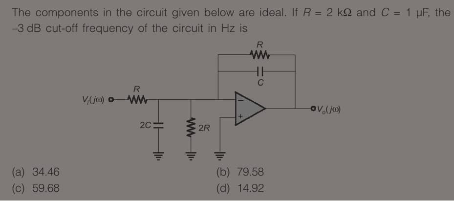 The components in the circuit given below are ideal. If R = 2 kQ and C = 1 µF, the
%3D
%3D
-3 dB cut-off frequency of the circuit in Hz is
R.
ww
HH
C
R
V,(jo) oWW
ov.(jo)
2C=
2R
(b) 79.58
(d) 14.92
(a) 34.46
(c) 59.68
ww-
