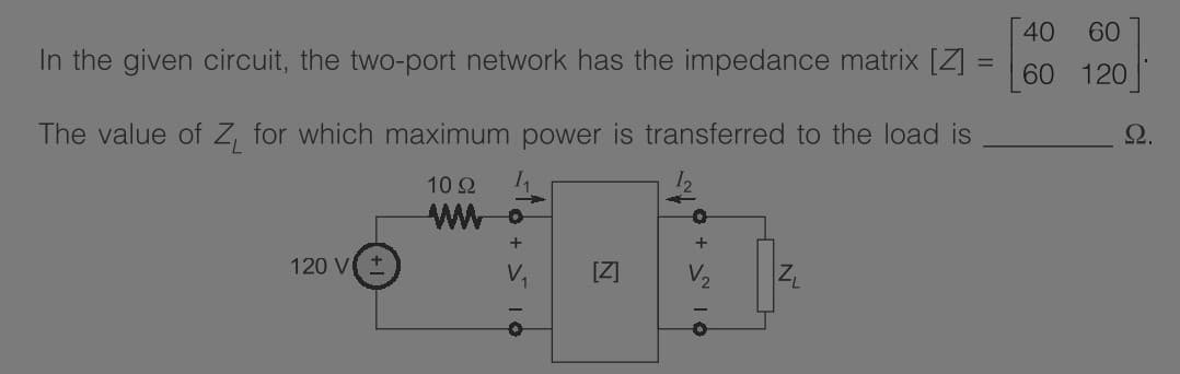 40
60
In the given circuit, the two-port network has the impedance matrix [Z] :
60
120
The value of Z, for which maximum power is transferred to the load is
2.
10Ω
+
120 V
V2
O + > 10
