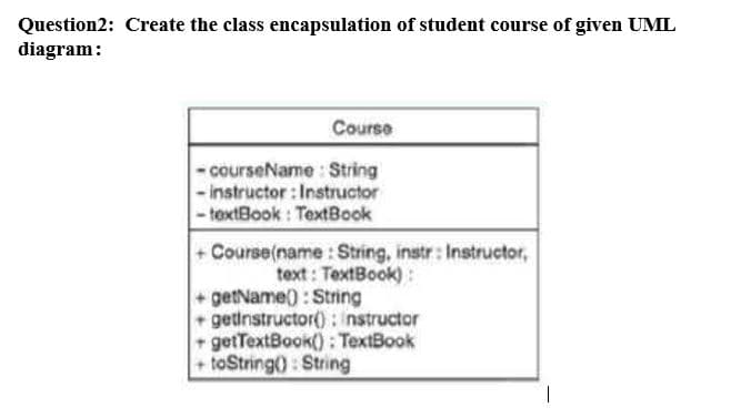 Question2: Create the class encapsulation of student course of given UML
diagram:
Course
- courseName : String
- instructor : Instructor
- textBook : TextBook
+ Course(name: String, instr : Instructor,
text : TextBook):
+getName): String
+ getinstructor(): nstructor
+ getTextBook(): TextBook
+ toString): String
