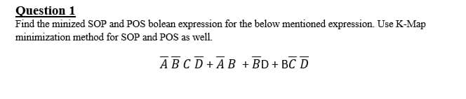 Question 1
Find the minized SOP and POS bolean expression for the below mentioned expression. Use K-Map
minimization method for SOP and POS as well.
ABCD+ AB + BD + BC D
