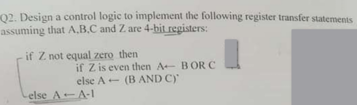 Q2. Design a control logic to implement the following register transfer statements
assuming that A,B,C and Z are 4-bit registers:
if Z not equal zero then
if Z is even then A BOR C
else A (B AND C)
else AA-1