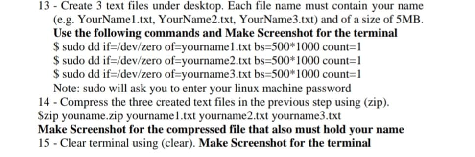 13- Create 3 text files under desktop. Each file name must contain your name
(e.g. YourName1.txt, YourName2.txt, YourName3.txt) and of a size of 5MB.
Use the following commands and Make Screenshot for the terminal
$ sudo dd if=/dev/zero of-yourname1.txt bs=500*1000 count=1
$ sudo dd if=/dev/zero of-yourname2.txt bs=500*1000 count=1
$ sudo dd if=/dev/zero of-yourname3.txt bs=500*1000 count=1
Note: sudo will ask you to enter your linux machine password
14 - Compress the three created text files in the previous step using (zip).
$zip youname.zip yourname1.txt yourname2.txt yourname3.txt
Make Screenshot for the compressed file that also must hold your name
15 - Clear terminal using (clear). Make Screenshot for the terminal
