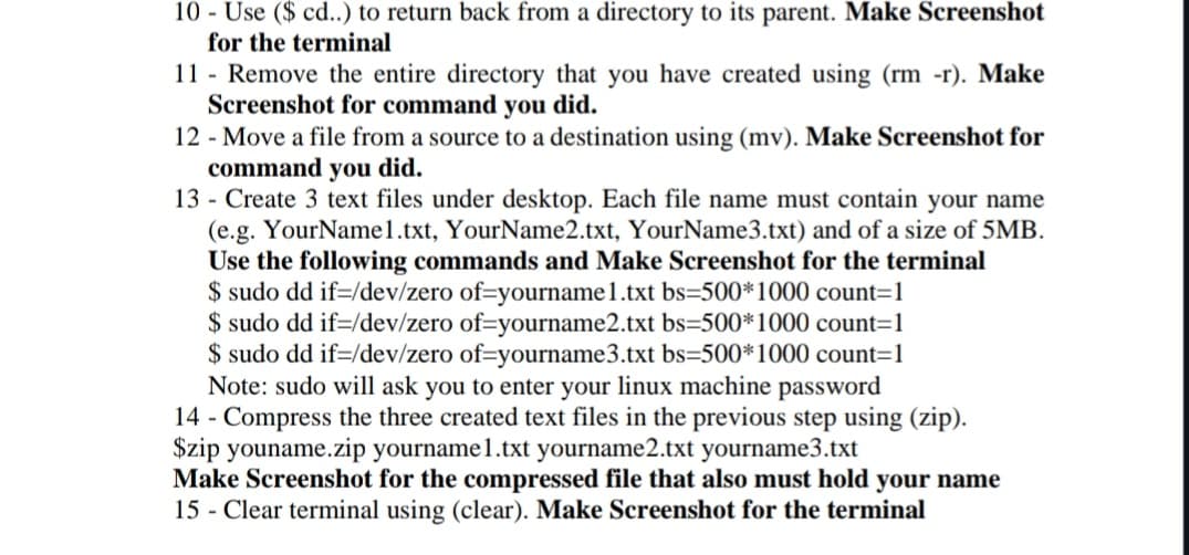 10 - Use ($ cd..) to return back from a directory to its parent. Make Screenshot
for the terminal
11 Remove the entire directory that you have created using (rm -r). Make
Screenshot for command you did.
12 - Move a file from a source to a destination using (mv). Make Screenshot for
command you did.
13 - Create 3 text files under desktop. Each file name must contain your name
(e.g. YourName1.txt, YourName2.txt, YourName3.txt) and of a size of 5MB.
Use the following commands and Make Screenshot for the terminal
$ sudo dd if=/dev/zero of-yourname1.txt bs=500*1000 count=1
$ sudo dd if /dev/zero of-yourname2.txt bs=500*1000 count=1
$ sudo dd if=/dev/zero of-yourname3.txt bs=500*1000 count=1
Note: sudo will ask you to enter your linux machine password
14 - Compress the three created text files in the previous step using (zip).
$zip youname.zip yourname1.txt yourname2.txt yourname3.txt
Make Screenshot for the compressed file that also must hold your name
15 - Clear terminal using (clear). Make Screenshot for the terminal