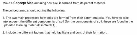 Make a Concept Map outlining how Soil is formed from its parent material.
The concept map should outline the following:
1. The two main processes how soils are formed from their parent material. You have to take
into account the different components of soil (for the components of soil, these are found in the
uploaded learning materials in Week 1).
2. Include the different factors that help facilitate and control their formation.
