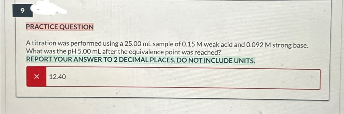 9
PRACTICE QUESTION
A titration was performed using a 25.00 mL sample of 0.15 M weak acid and 0.092 M strong base.
What was the pH 5.00 mL after the equivalence point was reached?
REPORT YOUR ANSWER TO 2 DECIMAL PLACES. DO NOT INCLUDE UNITS.
X 12.40