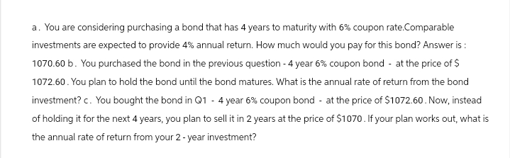 a. You are considering purchasing a bond that has 4 years to maturity with 6% coupon rate.Comparable
investments are expected to provide 4% annual return. How much would you pay for this bond? Answer is:
1070.60 b. You purchased the bond in the previous question - 4 year 6% coupon bond - at the price of $
1072.60. You plan to hold the bond until the bond matures. What is the annual rate of return from the bond
investment? c. You bought the bond in Q1 - 4 year 6% coupon bond - at the price of $1072.60. Now, instead
of holding it for the next 4 years, you plan to sell it in 2 years at the price of $1070. If your plan works out, what is
the annual rate of return from your 2-year investment?