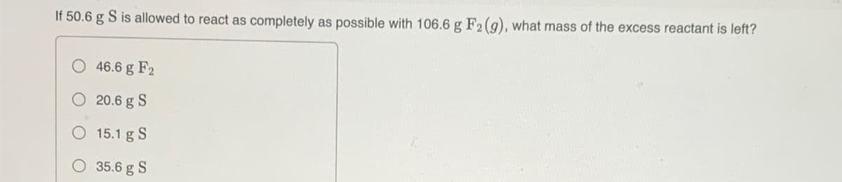 If 50.6 g S is allowed to react as completely as possible with 106.6 g F2 (g), what mass of the excess reactant is left?
46.6 g F2
20.6 g S
15.1 g S
35.6 g S