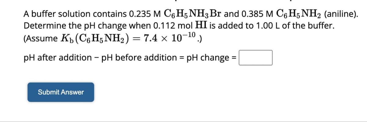 A buffer solution contains 0.235 M C6H5NH3 Br and 0.385 M C6H5NH₂ (aniline).
Determine the pH change when 0.112 mol HI is added to 1.00 L of the buffer.
(Assume K₂ (C6H5NH₂) = 7.4 × 10-¹⁰.)
pH after addition - pH before addition = pH change =
Submit Answer