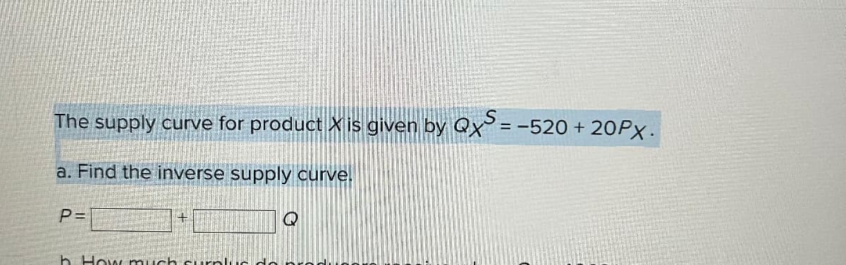 The supply curve for product X is given by QXS = -520 + 20PX.
a. Find the inverse supply curve.
P=
Q
h. How much surplus de proc