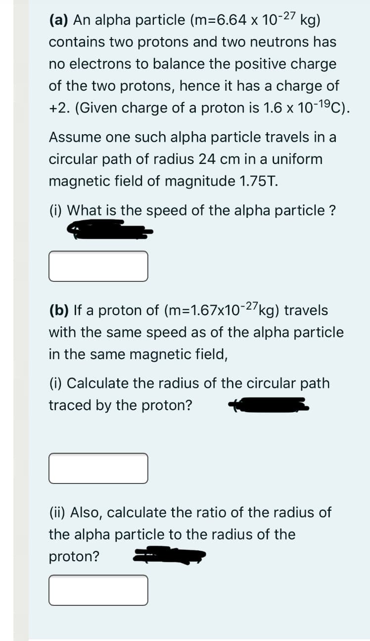 (a) An alpha particle (m=6.64 x 10-27 kg)
contains two protons and two neutrons has
no electrons to balance the positive charge
of the two protons, hence it has a charge of
+2. (Given charge of a proton is 1.6 x 10-19C).
Assume one such alpha particle travels in a
circular path of radius 24 cm in a uniform
magnetic field of magnitude 1.75T.
(i) What is the speed of the alpha particle ?
(b) If a proton of (m=1.67x10-27kg) travels
with the same speed as of the alpha particle
in the same magnetic field,
(i) Calculate the radius of the circular path
traced by the proton?
(ii) Also, calculate the ratio of the radius of
the alpha particle to the radius of the
proton?
