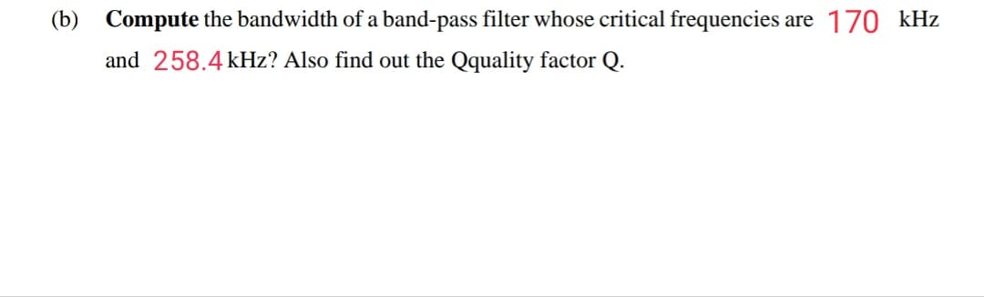 (b) Compute the bandwidth of a band-pass filter whose critical frequencies are 170 kHz
and 258.4 kHz? Also find out the Qquality factor Q.
