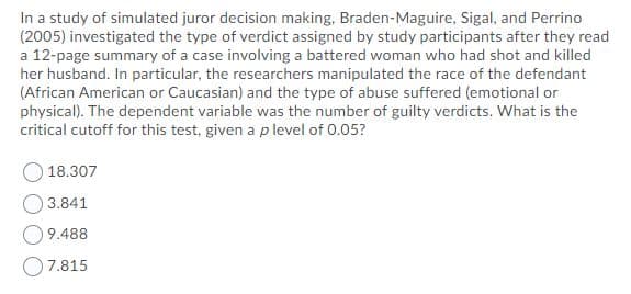 In a study of simulated juror decision making, Braden-Maguire, Sigal, and Perrino
(2005) investigated the type of verdict assigned by study participants after they read
a 12-page summary of a case involving a battered woman who had shot and killed
her husband. In particular, the researchers manipulated the race of the defendant
(African American or Caucasian) and the type of abuse suffered (emotional or
physical). The dependent variable was the number of guilty verdicts. What is the
critical cutoff for this test, given a p level of 0.05?
18.307
O 3.841
O9.488
O7.815
