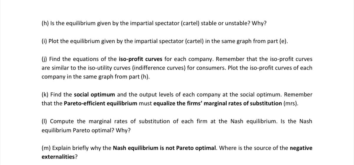 (h) Is the equilibrium given by the impartial spectator (cartel) stable or unstable? Why?
(i) Plot the equilibrium given by the impartial spectator (cartel) in the same graph from part (e).
(j) Find the equations of the iso-profit curves for each company. Remember that the iso-profit curves
are similar to the iso-utility curves (indifference curves) for consumers. Plot the iso-profit curves of each
company in the same graph from part (h).
(k) Find the social optimum and the output levels of each company at the social optimum. Remember
that the Pareto-efficient equilibrium must equalize the firms' marginal rates of substitution (mrs).
(I) Compute the marginal rates of substitution of each firm at the Nash equilibrium. Is the Nash
equilibrium Pareto optimal? Why?
(m) Explain briefly why the Nash equilibrium is not Pareto optimal. Where is the source of the negative
externalities?
