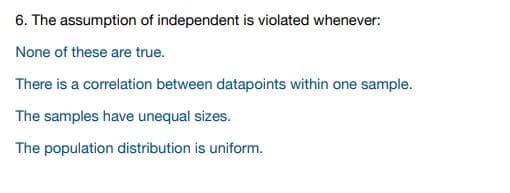 6. The assumption of independent is violated whenever:
None of these are true.
There is a correlation between datapoints within one sample.
The samples have unequal sizes.
The population distribution is uniform.
