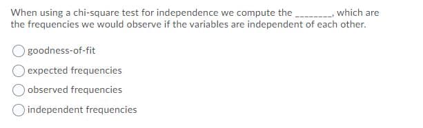 When using a chi-square test for independence we compute the.
the frequencies we would observe if the variables are independent of each other.
- which are
goodness-of-fit
expected frequencies
observed frequencies
independent frequencies
