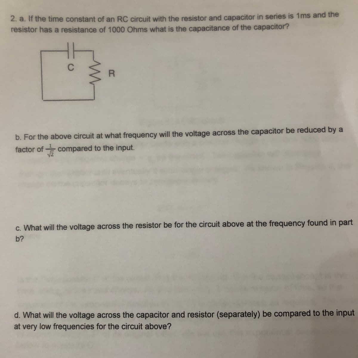 2. a. If the time constant of an RC circuit with the resistor and capacitor in series is 1ms and the
resistor has a resistance of 1000 Ohms what is the capacitance of the capacitor?
C
R
b. For the above circuit at what frequency will the voltage across the capacitor be reduced by a
factor of compared to the input.
c. What will the voltage across the resistor be for the circuit above at the frequency found in part
b?
d. What will the voltage across the capacitor and resistor (separately) be compared to the input
at very low frequencies for the circuit above?

