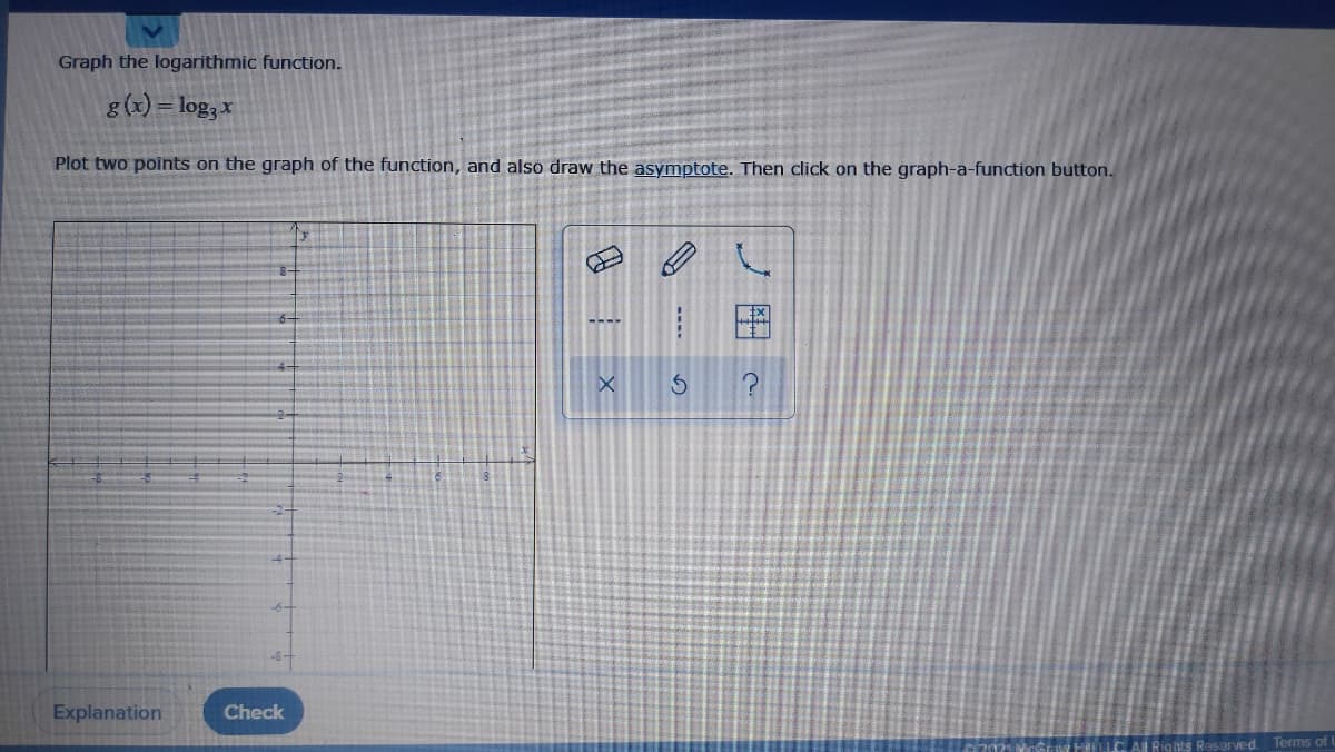 Graph the logarithmic function.
g(x) = log, x
Plot two points on the graph of the function, and also draw the asymptote. Then click on the graph-a-function button.
Explanation
Check
Reserved. Terms of I
