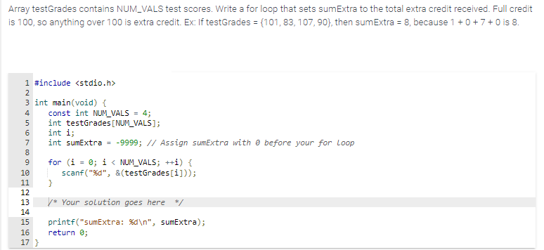 Array testGrades contains NUM_VALS test scores. Write a for loop that sets sumExtra to the total extra credit received. Full credit
is 100, so anything over 100 is extra credit. Ex: If testGrades = {101, 83, 107,90), then sumExtra = 8, because 1 + 0 +7 + 0 is 8.
1 #include <stdio.h>
2
3 int main(void) {
4
5
667809
B
10
11
12
13
14
15
16
17 }
const int NUM_VALS = 4;
int testGrades [NUM_VALS];
int i;
int sumExtra = -9999; // Assign sumExtra with before your for Loop
for (i = 0; i < NUM_VALS; ++i) {
scanf("%d", &(testGrades[i]));
}
/* Your solution goes here */
printf("sumExtra: %d\n", sumExtra);
return 0;