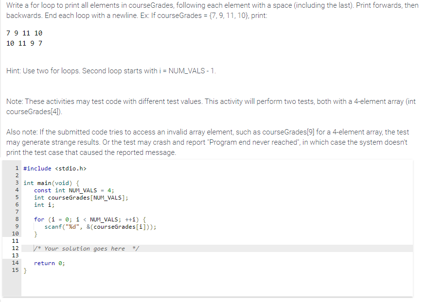 Write a for loop to print all elements in courseGrades, following each element with a space (including the last). Print forwards, then
backwards. End each loop with a newline. Ex: If courseGrades = {7, 9, 11, 10), print:
7 9 11 10
10 11 9 7
Hint: Use two for loops. Second loop starts with i = NUM_VALS - 1.
Note: These activities may test code with different test values. This activity will perform two tests, both with a 4-element array (int
courseGrades[4]).
Also note: If the submitted code tries to access an invalid array element, such as courseGrades[9] for a 4-element array, the test
may generate strange results. Or the test may crash and report "Program end never reached", in which case the system doesn't
print the test case that caused the reported message.
1 #include <stdio.h>
HNm in 10 m DO G
2
3 int main(void) {
4
5
6
const int NUM_VALS = 4;
int courseGrades [NUM_VALS];
int i;
7
8 for (i = 0; i < NUM_VALS; ++i) {
scanf("%d", &(courseGrades[i]));
9
}
10
11
12
13
14
15 }
/*Your solution goes here */
return 0;