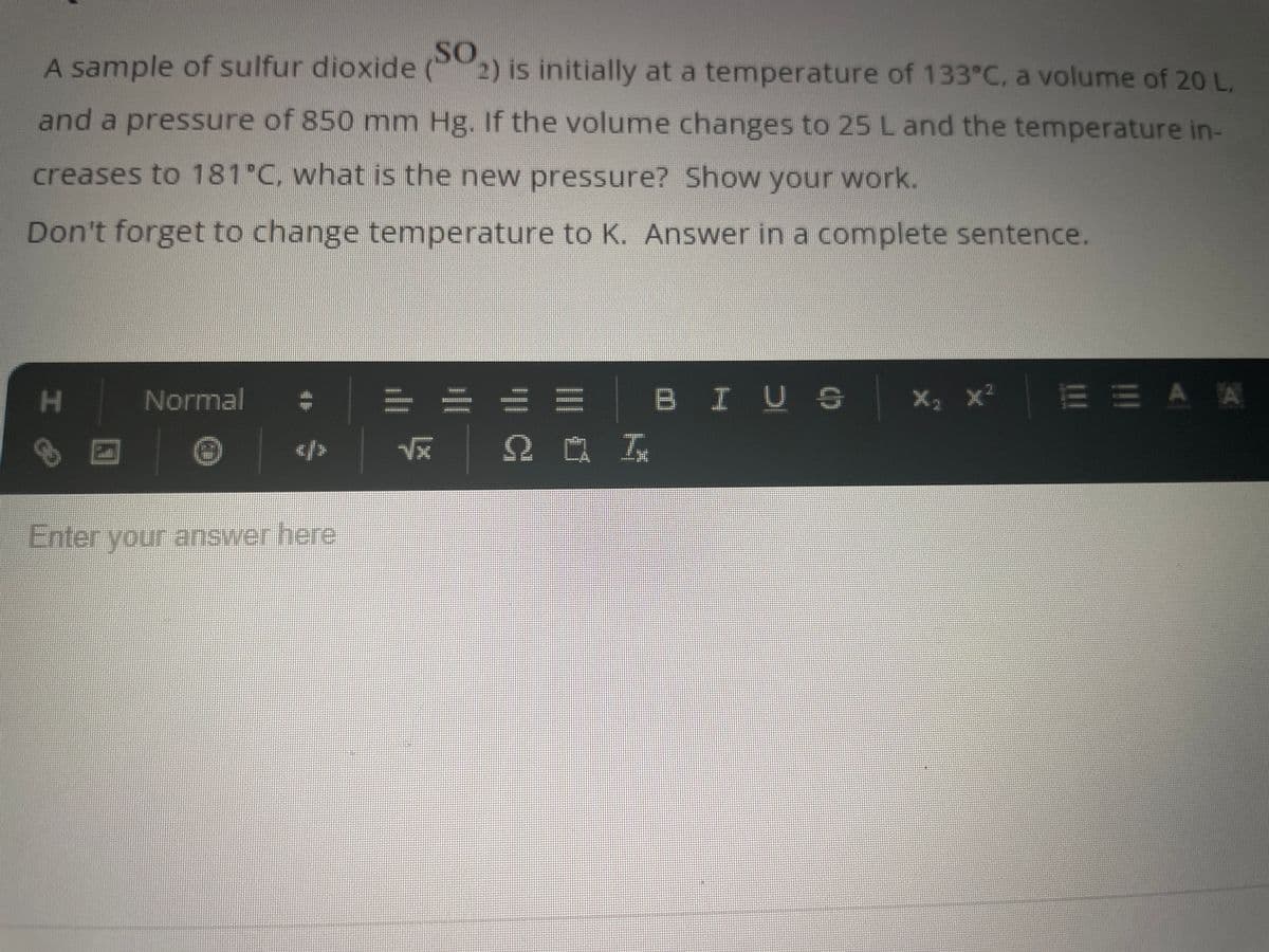 A sample of sulfur dioxide (SO
2) is initially at a temperature of 133°C, a volume of 20 L,
and a pressure of 850 mm Hg. If the volume changes to 25 L and the temperature in-
creases to 181°C, what is the new pressure? Show your work.
Don't forget to change temperature to K. Answer in a complete sentence.
H
Normal
</>
Enter your answer here
√x
201
BIUS
X₂ X²
EEAA