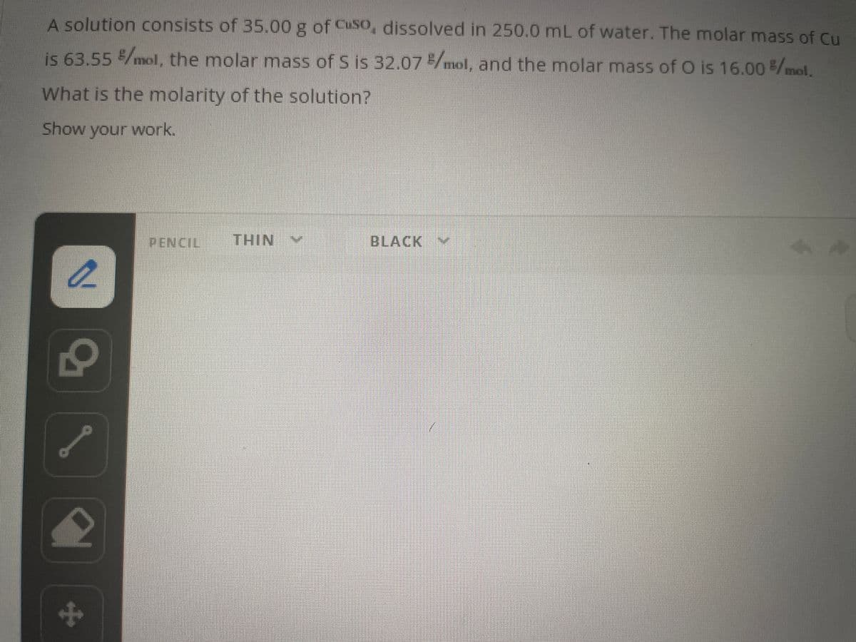 A solution consists of 35.00 g of Cuso, dissolved in 250.0 mL of water. The molar mass of Cu
is 63.55 %/mol, the molar mass of S is 32.07 %/mol, and the molar mass of O is 16.00 %/mol.
What is the molarity of the solution?
Show your work.
a
N
+
PENCIL
THIN
BLACK