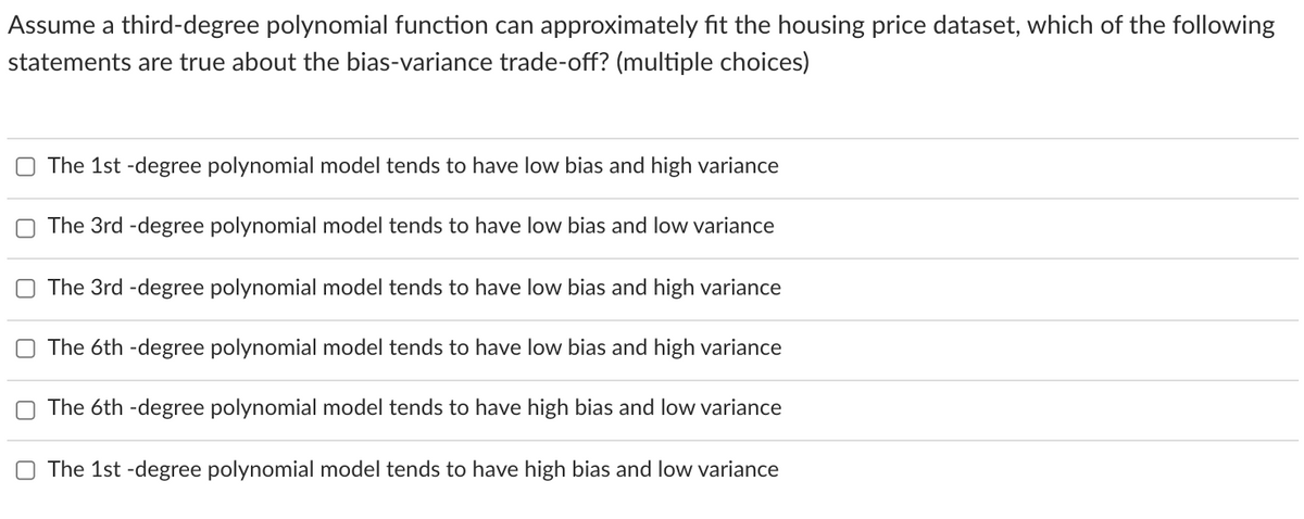 Assume a third-degree polynomial function can approximately fit the housing price dataset, which of the following
statements are true about the bias-variance trade-off? (multiple choices)
The 1st -degree polynomial model tends to have low bias and high variance
The 3rd -degree polynomial model tends to have low bias and low variance
O The 3rd -degree polynomial model tends to have low bias and high variance
O The 6th -degree polynomial model tends to have low bias and high variance
The 6th -degree polynomial model tends to have high bias and low variance
The 1st -degree polynomial model tends to have high bias and low variance
