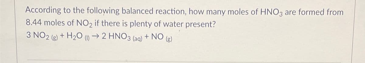 According to the following balanced reaction, how many moles of HNO3 are formed from
8.44 moles of NO2 if there is plenty of water present?
3 NO2 (g) + H2O (1) 2 HNO3 (aq) + NO (g)