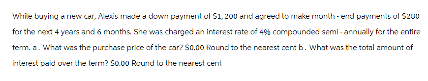 While buying a new car, Alexis made a down payment of $1,200 and agreed to make month-end payments of $280
for the next 4 years and 6 months. She was charged an interest rate of 4% compounded semi-annually for the entire
term. a. What was the purchase price of the car? $0.00 Round to the nearest cent b. What was the total amount of
interest paid over the term? $0.00 Round to the nearest cent