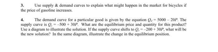 3. Use supply & demand curves to explain what might happen in the market for bicycles if
the price of gasoline increases.
4.
The demand curve for a particular good is given by the equation Q5000-20P. The
supply curve is Q, = -500 + 30P. What are the equilibrium price and quantity for this product?
Use a diagram to illustrate the solution. If the supply curve shifts to Q,- -200 + 30P, what will be
the new solution? In the same diagram, illustrate the change in the equilibrium position.