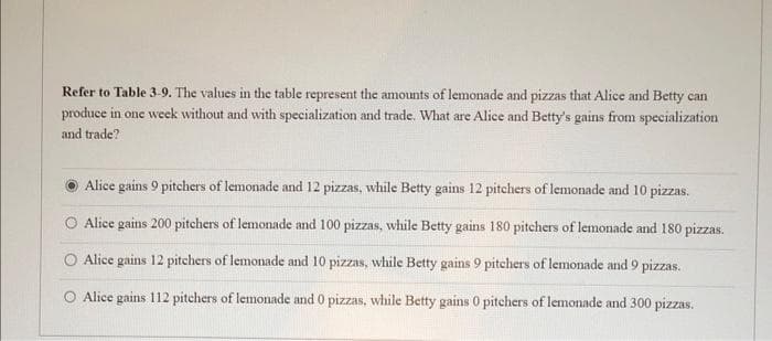 Refer to Table 3-9. The values in the table represent the amounts of lemonade and pizzas that Alice and Betty can
produce in one week without and with specialization and trade. What are Alice and Betty's gains from specialization
and trade?
Alice gains 9 pitchers of lemonade and 12 pizzas, while Betty gains 12 pitchers of lemonade and 10 pizzas.
Alice gains 200 pitchers of lemonade and 100 pizzas, while Betty gains 180 pitchers of lemonade and 180 pizzas.
O Alice gains 12 pitchers of lemonade and 10 pizzas, while Betty gains 9 pitchers of lemonade and 9 pizzas.
Alice gains 112 pitchers of lemonade and 0 pizzas, while Betty gains 0 pitchers of lemonade and 300 pizzas.